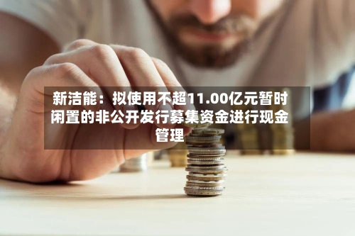 新洁能：拟使用不超11.00亿元暂时闲置的非公开发行募集资金进行现金管理-第2张图片