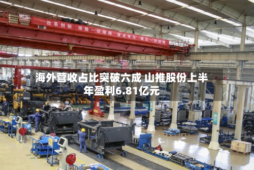 海外营收占比突破六成 山推股份上半年盈利6.81亿元-第1张图片