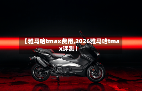【雅马哈tmax费用,2026雅马哈tmax评测】