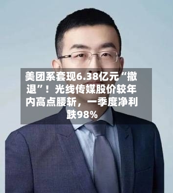美团系套现6.38亿元“撤退”！光线传媒股价较年内高点腰斩，一季度净利跌98%-第3张图片