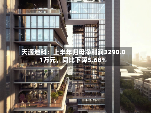 天源迪科：上半年归母净利润3290.01万元	，同比下降5.68%-第2张图片