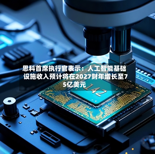 思科首席执行官表示：人工智能基础设施收入预计将在2027财年增长至75亿美元-第1张图片