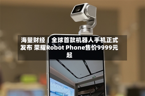 海量财经｜全球首款机器人手机正式发布 荣耀Robot Phone售价9999元起