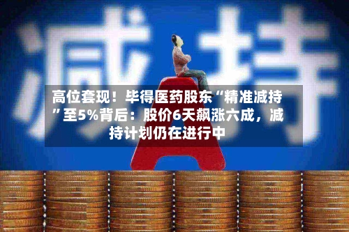 高位套现！毕得医药股东“精准减持”至5%背后：股价6天飙涨六成，减持计划仍在进行中-第2张图片
