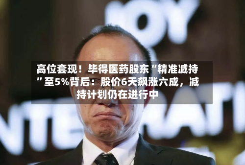 高位套现！毕得医药股东“精准减持”至5%背后：股价6天飙涨六成，减持计划仍在进行中-第1张图片