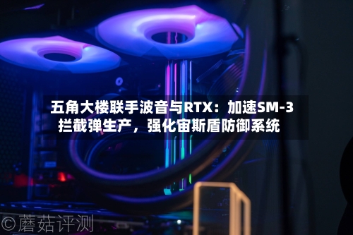五角大楼联手波音与RTX：加速SM-3拦截弹生产，强化宙斯盾防御系统-第2张图片